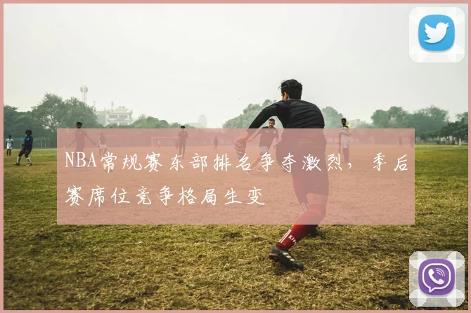 NBA常规赛东部排名争夺激烈，季后赛席位竞争格局生变