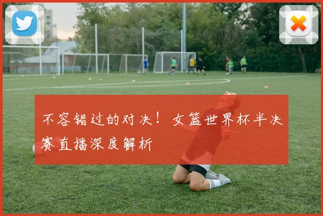 不容错过的对决！女篮世界杯半决赛直播深度解析