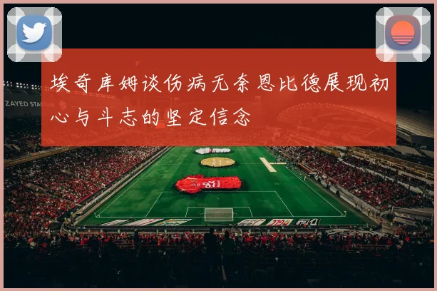 埃奇库姆谈伤病无奈恩比德展现初心与斗志的坚定信念
