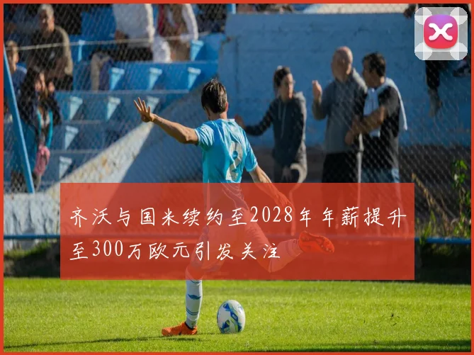齐沃与国米续约至2028年年薪提升至300万欧元引发关注